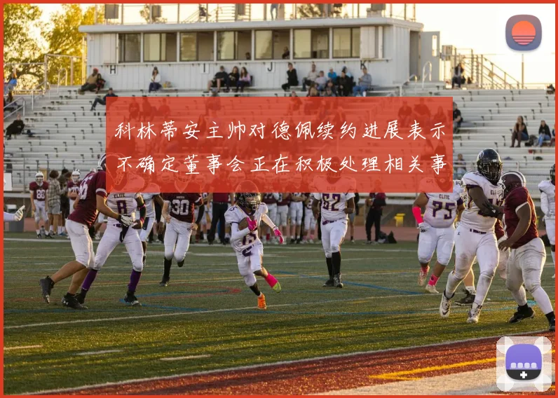 科林蒂安主帅对德佩续约进展表示不确定董事会正在积极处理相关事宜